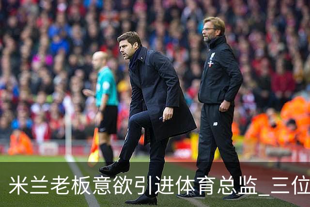 米兰老板意欲引进体育总监 三位人选浮出水面